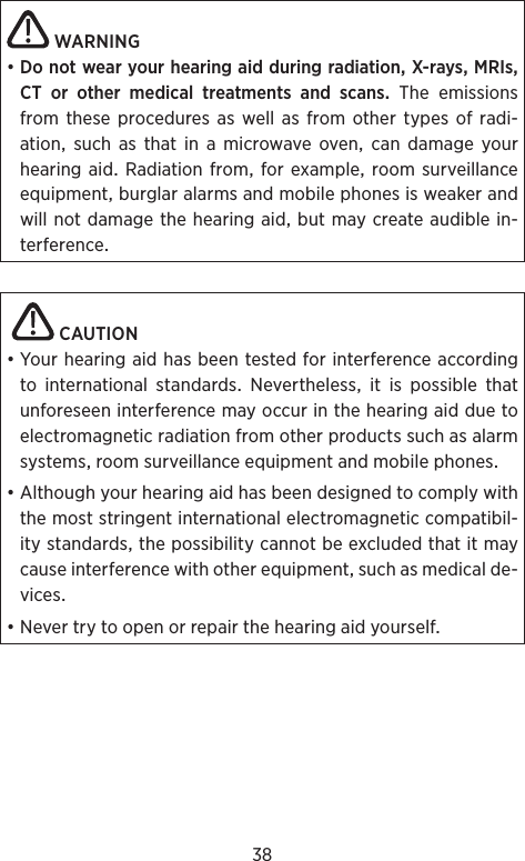 38WARNING•DonotwearyourhearingaidduringradiationX-raysMRIsCT or other medical treatments and scansTheemissionsfrom these procedures as well as from other types of radi-ationsuchasthatinamicrowaveovencandamageyourhearingaid Radiationfromfor example roomsurveillanceequipmentburglaralarmsandmobilephonesisweakerandwillnotdamagethehearingaidbutmaycreateaudiblein-terference CAUTION•YourhearingaidhasbeentestedforinterferenceaccordingtointernationalstandardsNeverthelessitispossiblethatunforeseeninterferencemayoccurinthehearingaidduetoelectromagneticradiationfromotherproductssuchasalarmsystemsroomsurveillanceequipmentandmobilephones•Althoughyourhearingaidhasbeendesignedtocomplywiththemoststringentinternationalelectromagneticcompatibil-itystandardsthepossibilitycannotbeexcludedthatitmaycauseinterferencewithotherequipmentsuchasmedicalde-vices•Nevertrytoopenorrepairthehearingaidyourself