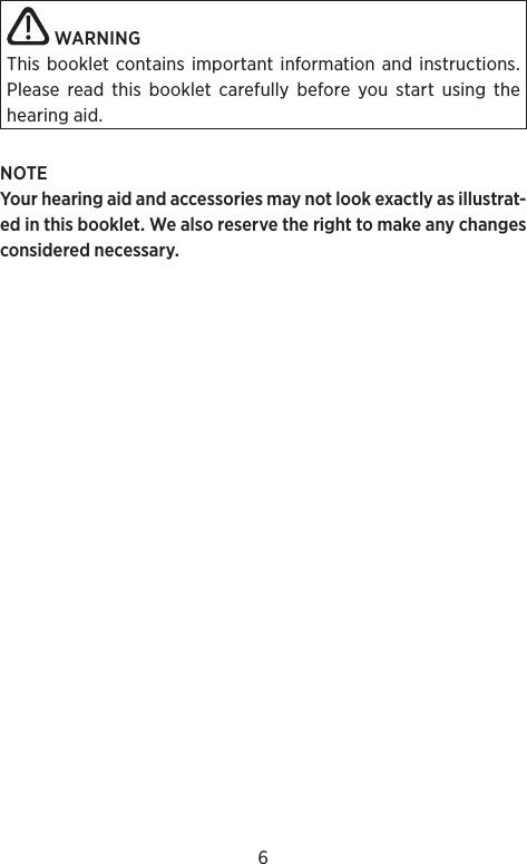6WARNINGThis booklet contains important information and instructions. Please read this booklet carefully before you start using the hearing aid.NOTEYour hearing aid and accessories may not look exactly as illustrat-ed in this booklet. We also reserve the right to make any changes considered necessary.