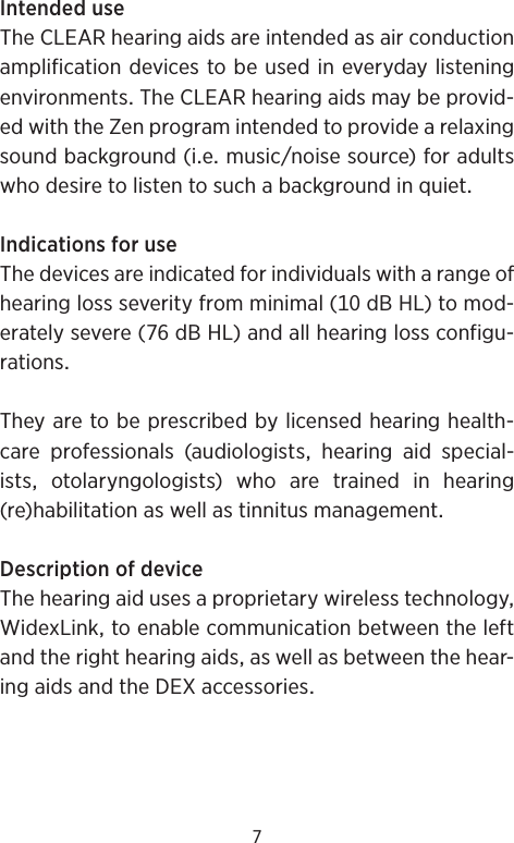 7IntendeduseTheCLEARhearingaidsareintendedasairconductionamplificationdevicestobeusedineverydaylisteningenvironmentsTheCLEARhearingaidsmaybeprovid-edwiththeZenprogramintendedtoprovidearelaxingsoundbackground(iemusicnoisesource)foradultswhodesiretolistentosuchabackgroundinquietIndicationsforuseThedevicesareindicatedforindividualswitharangeofhearinglossseverityfromminimal(dBHL)tomod-eratelysevere(dBHL)andallhearinglossconfigu-rationsTheyaretobeprescribedbylicensedhearinghealth-care professionals (audiologists hearing aid special-istsotolaryngologists)whoaretrainedinhearing(re)habilitationaswellastinnitusmanagementDescriptionofdeviceThehearingaidusesaproprietarywirelesstechnologyWidexLinktoenablecommunicationbetweentheleftandtherighthearingaidsaswellasbetweenthehear-ingaidsandtheDEXaccessories