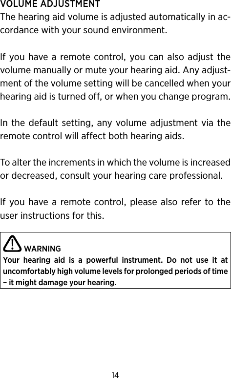 14VOLUMEADJUSTMENTThehearingaidvolumeisadjustedautomaticallyinac-cordancewithyoursoundenvironmentIfyouhave aremotecontrol you canalsoadjust thevolumemanuallyormuteyourhearingaidAnyadjust-mentofthevolumesettingwillbecancelledwhenyourhearingaidisturnedofforwhenyouchangeprogramInthedefaultsetting anyvolumeadjustmentvia theremotecontrolwillaffectbothhearingaidsToaltertheincrementsinwhichthevolumeisincreasedordecreasedconsultyourhearingcareprofessionalIfyou havea remotecontrol pleasealso referto theuserinstructionsforthisWARNINGYour  hearing  aid  is  a  powerful  instrument.  Do  not  use  it  at  uncomfortably high volume levels for prolonged periods of time – it might damage your hearing. 