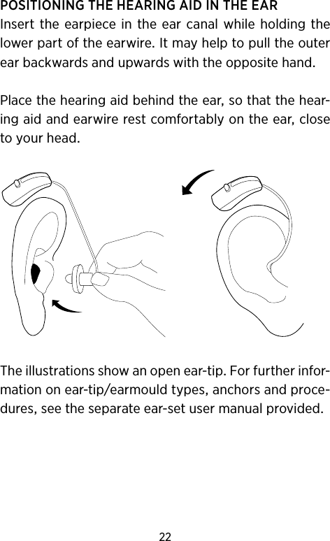 22POSITIONINGTHEHEARINGAIDINTHEEARInsertthe earpiecein theearcanal whileholding thelowerpartoftheearwireItmayhelptopulltheouterearbackwardsandupwardswiththeoppositehandPlacethehearingaidbehindtheearsothatthehear-ingaidandearwirerestcomfortablyontheearclosetoyourheadTheillustrationsshowanopenear-tipForfurtherinfor-mationonear-tipearmouldtypesanchorsandproce-duresseetheseparateear-setusermanualprovided