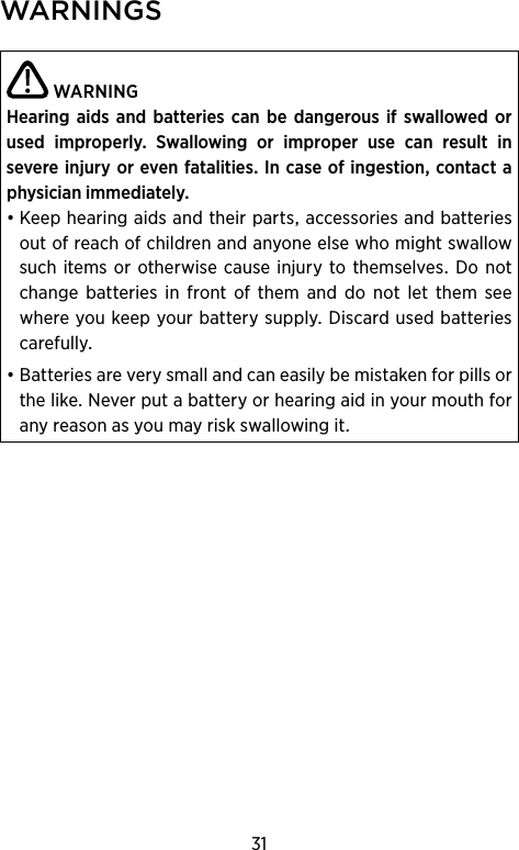 31WARNINGSWARNINGHearing  aids  and batteries can be  dangerous if swal lowed  or used  improperly.  Swallowing  or   improper  use  can  result  in  severe injury or even  fatalities. In case of ingestion, contact a physician immediately.•Keephearingaidsandtheirpartsaccessoriesandbatteriesoutofreachofchildrenandanyoneelsewhomightswallowsuchitems orotherwisecause injurytothemselvesDonotchange batteries in front of them and do not let them seewhereyoukeepyourbatterysupplyDiscardusedbatteriescarefully•BatteriesareverysmallandcaneasilybemistakenforpillsorthelikeNeverputabatteryorhearingaidinyourmouthforanyreasonasyoumayriskswallowingit