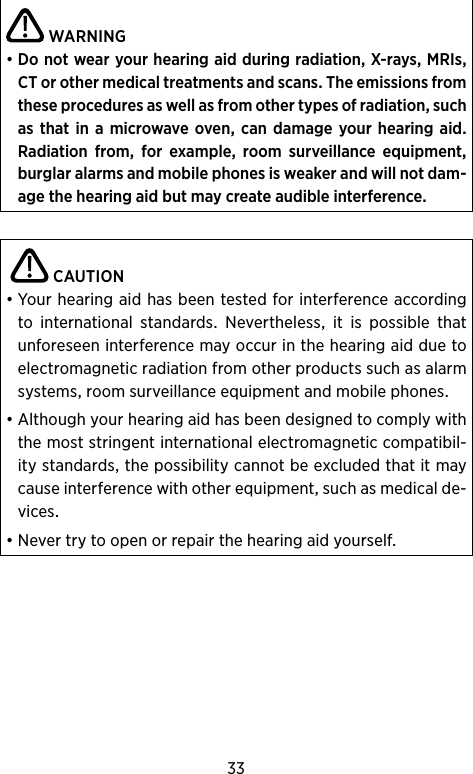 33WARNING•DonotwearyourhearingaidduringradiationX-raysMRIsCTorothermedicaltreatmentsandscansTheemissionsfromtheseproceduresaswellasfromothertypesofradiationsuchasthatin amicrowaveovencandamageyour hearingaid Radiation from for example room surveillance equipmentburglaralarmsandmobilephonesisweakerandwillnotdam-agethehearingaidbutmaycreateaudibleinterference CAUTION•Yourhearingaidhasbeentestedforinterferenceaccordingto international standards Nevertheless it is possible thatunforeseeninterferencemayoccurinthehearingaidduetoelectromagneticradiationfromotherproductssuchasalarmsystemsroomsurveillanceequipmentandmobilephones•Althoughyourhearingaidhasbeendesignedtocomplywiththemoststringentinternationalelectromagneticcompatibil-itystandardsthepossibilitycannotbeexcludedthatitmaycauseinterferencewithotherequipmentsuchasmedicalde-vices•Nevertrytoopenorrepairthehearingaidyourself