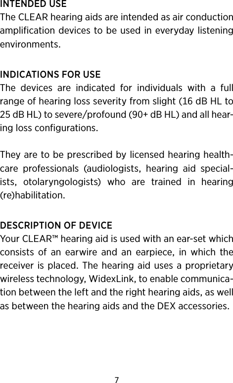 7INTENDEDUSETheCLEARhearingaidsareintendedasairconductionamplificationdevicestobeusedineverydaylisteningenvironmentsINDICATIONSFORUSEThe devices are indicated for individuals with a fullrangeofhearinglossseverityfromslight(dBHLtodBHL)tosevereprofound(dBHL)andallhear-inglossconfigurationsTheyaretobeprescribedbylicensedhearinghealth-care professionals (audiologists hearing aid special-ists otolaryngologists) who are trained in hearing  (re)habilitationDESCRIPTIONOFDEVICEYourCLEAR™hearingaidisusedwithanear-setwhichconsists of an earwire and an earpiece in which thereceiveris placed Thehearing aidusesaproprietarywirelesstechnologyWidexLinktoenablecommunica-tionbetweentheleftandtherighthearingaidsaswellasbetweenthehearingaidsandtheDEXaccessories