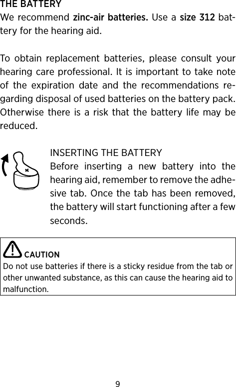 9THEBATTERYWerecommendzinc-airbatteriesUseasizebat-teryforthehearingaidTo obtain replacement batteries please consult yourhearingcareprofessionalItisimportanttotakenoteof the expiration date and the recommendations re-gardingdisposalofusedbatteriesonthebatterypackOtherwisethereis a riskthatthe battery lifemaybereducedINSERTINGTHEBATTERYBefore inserting a new battery into thehearingaidremembertoremovetheadhe-sivetabOncethetabhasbeenremovedthebatterywillstartfunctioningafterafewsecondsCAUTIONDo not use batteries if there is a sticky residue from the tab or other unwanted substance, as this can cause the hearing aid to malfunction.