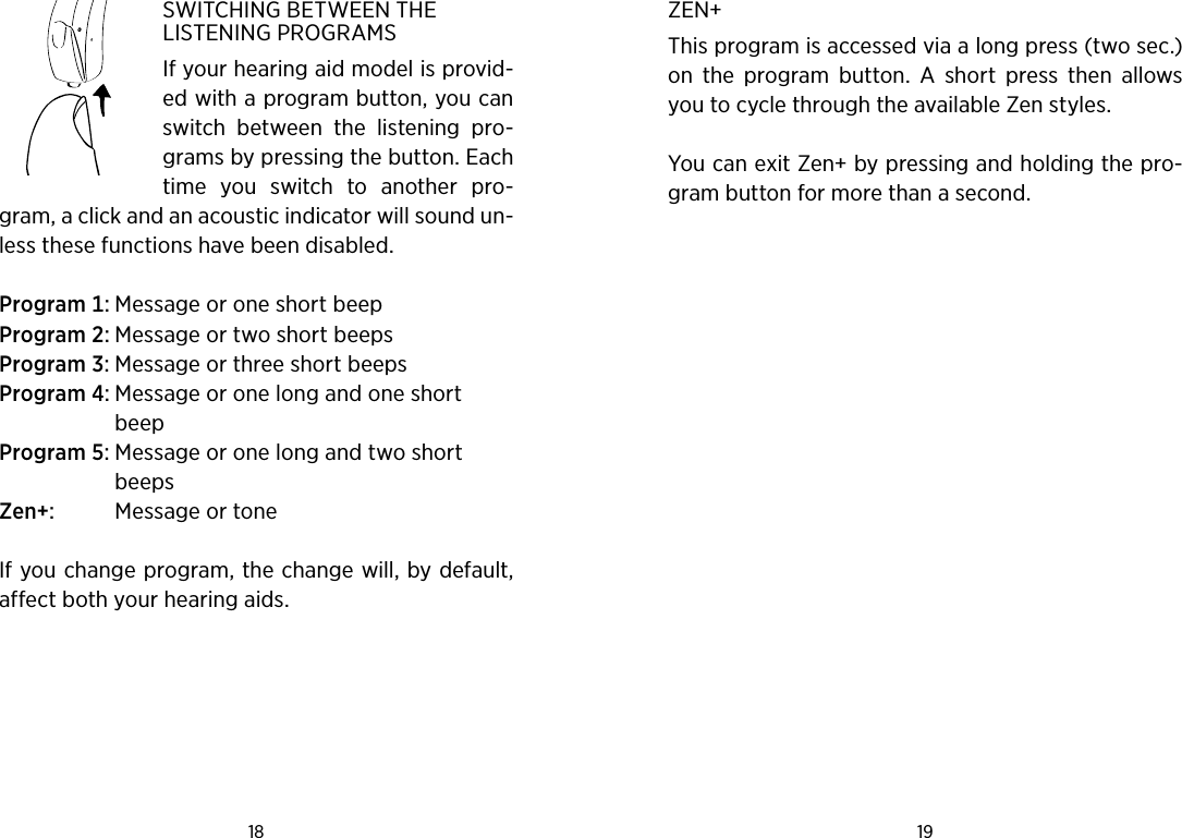 18 19 SWITCHING BETWEEN THE LISTENING PROGRAMSIf your hearing aid model is provid-ed with a program button, you can switch  between  the  listening  pro-grams by pressing the button. Each time  you  switch  to  another  pro-gram, a click and an acoustic indicator will sound un-less these functions have been disabled.Program MessageoroneshortbeepProgram MessageortwoshortbeepsProgram MessageorthreeshortbeepsProgram  MessageoronelongandoneshortbeepProgram  MessageoronelongandtwoshortbeepsZen  MessageortoneIf you change program, the change will, by default, affect both your hearing aids.ZEN+This program is accessed via a long press (two sec.) on  the  program  button.  A  short  press  then  allows you to cycle through the available Zen styles. You can exit Zen+ by pressing and holding the pro-gram button for more than a second.