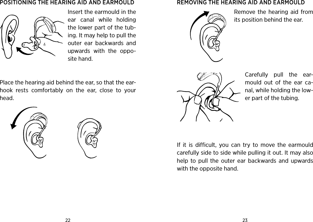 22 23 POSITIONING THE HEARING AID AND EARMOULDInsert the earmould in the ear  canal  while  holding the lower part of the tub-ing. It may help to pull the outer  ear  backwards  and upwards  with  the  oppo-site hand.  Place the hearing aid behind the ear, so that the ear-hook  rests  comfortably  on  the  ear,  close  to  your head.REMOVING THE HEARING AID AND EARMOULDRemove the  hearing  aid  from its position behind the ear.  Carefully  pull  the  ear-mould  out  of  the  ear  ca-nal, while holding the low-er part of the tubing.If  it  is  difficult,  you  can  try  to  move  the  earmould carefully side to side while pulling it out. It may also help  to  pull  the  outer  ear  backwards  and  upwards with the opposite hand.