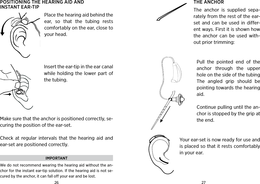 26 27 POSITIONING THE HEARING AID AND  INSTANT EAR-TIPPlace the hearing aid behind the ear,  so  that  the  tubing  rests comfortably on the ear, close to your head. Insert the ear-tip in the ear canal while holding the  lower part  of the tubing.  Make sure that the anchor is positioned correctly, se-curing the position of the ear-set.Check at  regular  intervals  that the  hearing  aid  and ear-set are positioned correctly.IMPORTANTWe do not recommend wearing the hearing aid without the an-chor for the instant ear-tip solution. If the hearing aid is not se-cured by the anchor, it can fall off your ear and be lost. THE ANCHORThe  anchor  is  supplied  sepa-rately from the rest of the ear-set  and  can  be  used  in  differ-ent ways. First it is shown how the  anchor  can  be  used  with-out prior trimming: Pull  the  pointed  end  of  the anchor  through  the  upper hole on the side of the tubing The  angled  grip  should  be pointing towards the hearing aid.Continue pulling until the an-chor is stopped by the grip at the end. Your ear-set is now ready for use and is placed so that it rests comfortably in your ear.