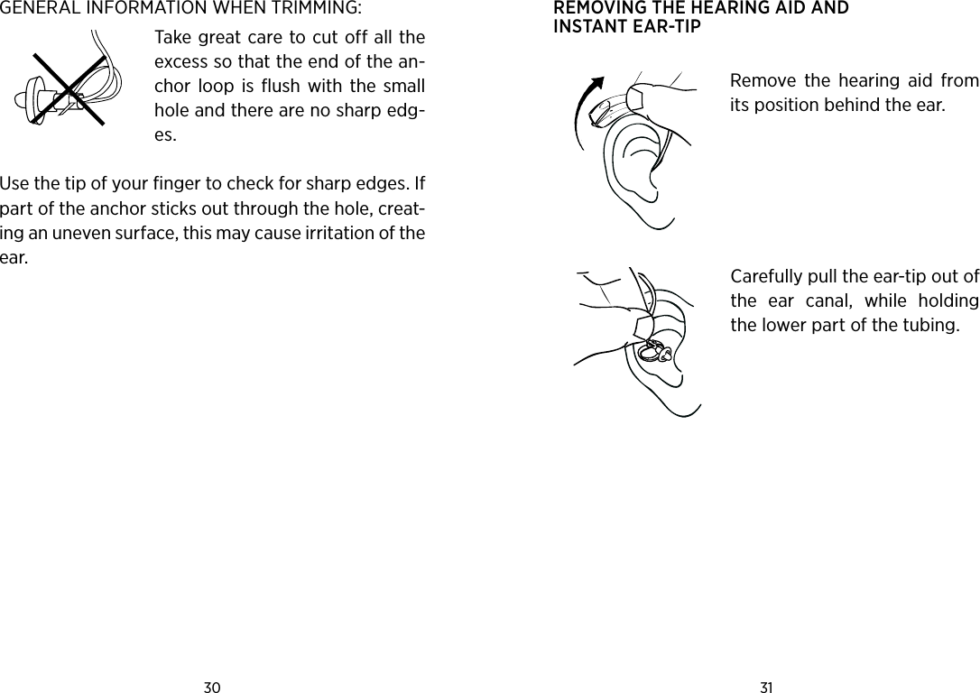 30 31 GENERAL INFORMATION WHEN TRIMMING:Take great care to cut off all the excess so that the end of the an-chor  loop  is flush  with  the  small hole and there are no sharp edg-es. Use the tip of your finger to check for sharp edges. If part of the anchor sticks out through the hole, creat-ing an uneven surface, this may cause irritation of the ear.  REMOVING THE HEARING AID AND INSTANT EAR-TIP Remove  the  hearing  aid  from its position behind the ear. Carefully pull the ear-tip out of the  ear  canal,  while  holding the lower part of the tubing.