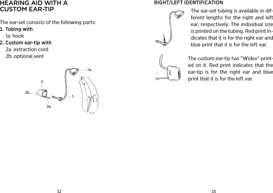 32 33 hearing aid with a  Custom ear-tiPThe ear-set consists of the following parts:Tubingwith  1a. hookCustomear-tipwith  2a. extraction cord 2b. optional vent2.1a.2b.1.2a.RIGHT/LEFT IDENTIFICATION The ear-set tubing is available in dif-ferent lengths for the right and left ear, respectively. The individual size is printed on the tubing. Red print in-dicates that it is for the right ear and blue print that it is for the left ear.The custom ear-tip has ”Widex” print-ed on it. Red print indicates that the ear-tip  is  for  the  right  ear  and  blue print that it is for the left ear.