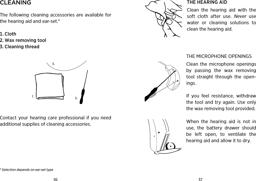 36 37 CleaningThe following cleaning accessories are available for the hearing aid and ear-set.* Cloth Waxremovingtool CleaningthreadContact your  hearing  care professional  if  you need additional supplies of cleaning accessories.* Selection depends on ear-set typeTHE HEARING AIDClean  the  hearing  aid  with  the soft  cloth  after  use.  Never  use water  or  cleaning  solutions  to clean the hearing aid.THE MICROPHONE OPENINGSClean  the  microphone  openings by  passing  the  wax  removing tool  straight  through  the  open-ings. If  you  feel  resistance,  withdraw the tool and  try again. Use only the wax removing tool provided.When  the  hearing  aid  is  not  in use,  the  battery  drawer  should be  left  open,  to  ventilate  the hearing aid and allow it to dry.1. 2.3.