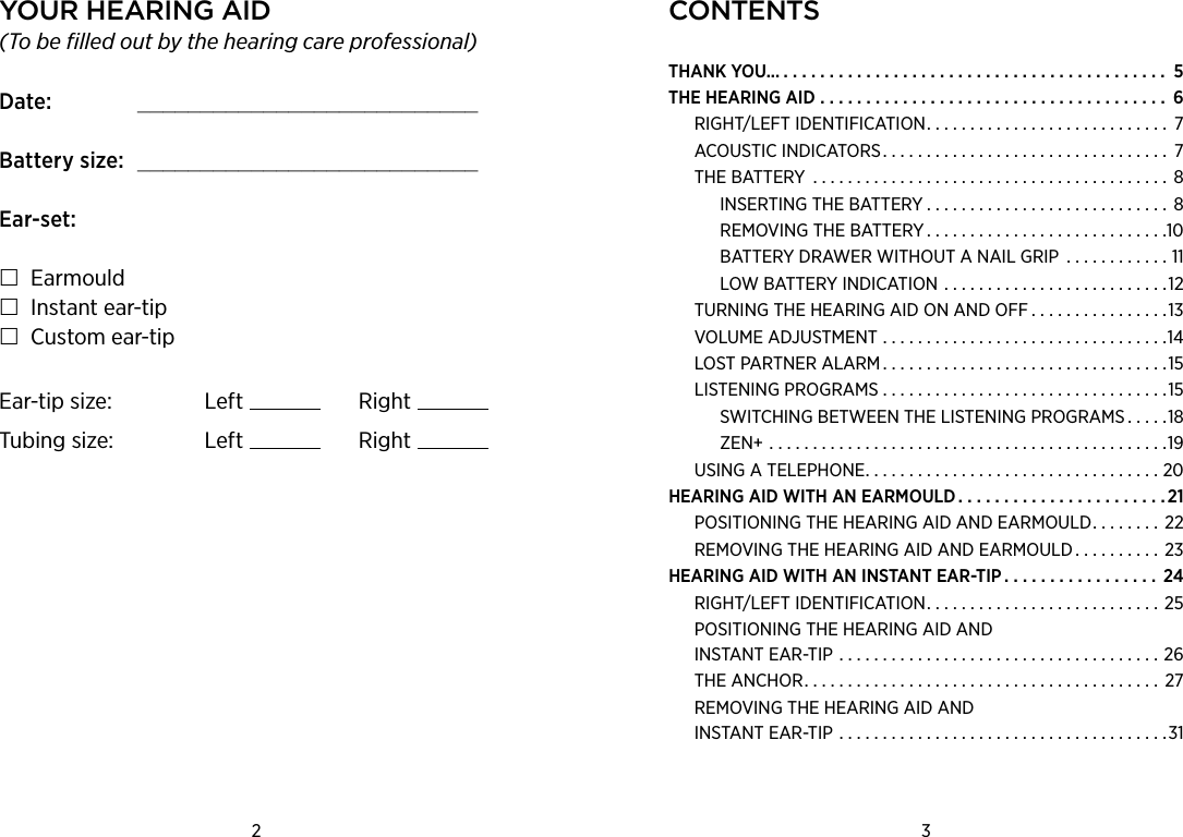 ContentsTHANK YOU............................................. 5THE HEARING AID ...................................... 6RIGHT/LEFT IDENTIFICATION. . . . . . . . . . . . . . . . . . . . . . . . . . . . 7ACOUSTIC INDICATORS................................. 7THE BATTERY ......................................... 8INSERTING THE BATTERY............................ 8REMOVING THE BATTERY............................10BATTERY DRAWER WITHOUT A NAIL GRIP  . . . . . . . . . . . . 11LOW BATTERY INDICATION . . . . . . . . . . . . . . . . . . . . . . . . . .12TURNING THE HEARING AID ON AND OFF . . . . . . . . . . . . . . . .13VOLUME ADJUSTMENT .................................14LOST PARTNER ALARM.................................15LISTENING PROGRAMS . . . . . . . . . . . . . . . . . . . . . . . . . . . . . . . . .15SWITCHING BETWEEN THE LISTENING PROGRAMS . . . . .18ZEN+ ..............................................19USING A TELEPHONE..................................20HEARING AID WITH AN EARMOULD . . . . . . . . . . . . . . . . . . . . . . . 21POSITIONING THE HEARING AID AND EARMOULD. . . . . . . . 22REMOVING THE HEARING AID AND EARMOULD . . . . . . . . . . 23HEARING AID WITH AN INSTANT EAR-TIP . . . . . . . . . . . . . . . . . 24RIGHT/LEFT IDENTIFICATION. . . . . . . . . . . . . . . . . . . . . . . . . . . 25POSITIONING THE HEARING AID AND  INSTANT EAR-TIP .....................................26THE ANCHOR.........................................27REMOVING THE HEARING AID AND INSTANT EAR-TIP ......................................312 3 Your hearing aid(To be filled out by the hearing care professional)Date:    ___________________________Battery size:   ___________________________Ear-set: Earmould Instant ear-tip Custom ear-tipEar-tip size: Left RightTubing size: Left Right