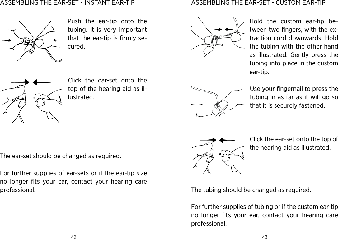 42 43 ASSEMBLING THE EAR-SET - INSTANT EAR-TIP Push  the  ear-tip  onto  the tubing.  It  is  very  important that the ear-tip is firmly se-cured.  Click  the  ear-set  onto  the top of the hearing aid as il-lustrated.  The ear-set should be changed as required.For further supplies of ear-sets or if the ear-tip size no  longer  fits  your  ear,  contact  your  hearing  care professional. ASSEMBLING THE EAR-SET - CUSTOM EAR-TIP Hold  the  custom  ear-tip  be-tween two fingers, with the ex-traction cord downwards. Hold the tubing with the other hand as  illustrated.  Gently  press  the tubing into place in the custom ear-tip.Use your fingernail to press the tubing in as far as it will go so that it is securely fastened. Click the ear-set onto the top of the hearing aid as illustrated. The tubing should be changed as required. For further supplies of tubing or if the custom ear-tip no  longer  fits  your  ear,  contact  your  hearing  care professional.