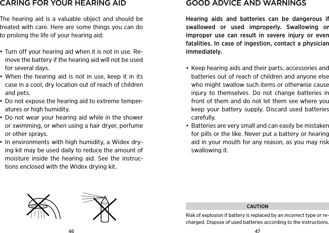 46 47 Caring for Your hearing aidThe  hearing  aid is a valuable  object  and should be treated with care. Here are some things you can do to prolong the life of your hearing aid:•  Turn off your hearing aid when it is not in use. Re-move the battery if the hearing aid will not be used for several days.•  When  the hearing  aid is  not in  use,  keep it  in its case in a cool, dry location out of reach of children and pets.•  Do not expose the hearing aid to extreme temper-atures or high humidity.•  Do not wear your hearing aid while in the shower or swimming, or when using a hair dryer, perfume or other sprays.•  In environments with high humidity, a Widex dry-ing kit may be used daily to reduce the amount of moisture  inside  the  hearing  aid.  See  the  instruc-tions enclosed with the Widex drying kit.good adviCe and warningsHearing  aids  and  batteries  can  be  dangerous  if swal lowed  or  used  improperly.  Swallowing  or  improper  use  can  result  in  severe  injury  or  even  fatalities. In case of ingestion, contact a physician immediately.•  Keep hearing aids and their parts, accessories and batteries out of reach of children and anyone else who might swallow such items or otherwise cause injury  to  themselves.  Do  not  change  batteries  in front of them and do not let them see where you keep  your  battery  supply.  Discard  used  batteries carefully.•  Batteries are very small and can easily be mistaken for pills or the like. Never put a battery or hearing aid in your mouth for any reason, as you may risk swallowing it.CAUTIONRisk of explosion if battery is replaced by an incorrect type or re-charged. Dispose of used batteries according to the instructions.