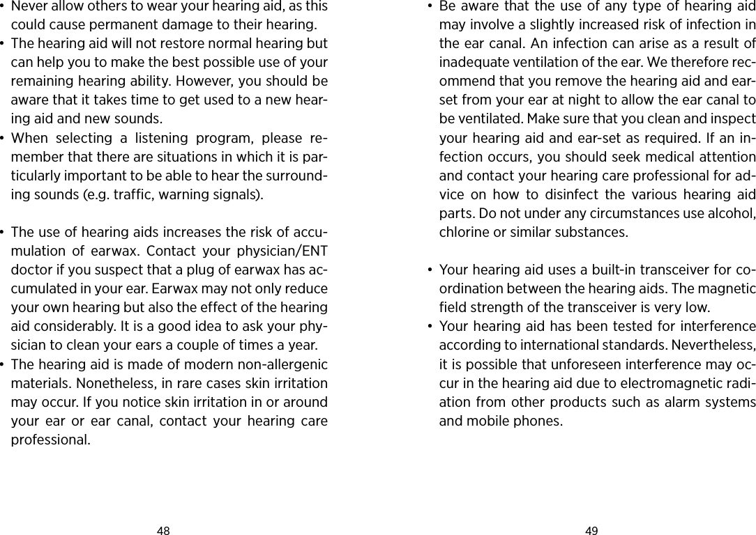48 49 •  Never allow others to wear your hearing aid, as this could cause permanent damage to their hear ing.•  The hearing aid will not restore normal hearing but can help you to make the best possible use of your remaining hearing ability. However, you should be aware that it takes time to get used to a new hear-ing aid and new sounds. •  When  selecting  a  listening  program,  please  re-member that there are situations in which it is par-ticularly important to be able to hear the surround-ing sounds (e.g. traffic, warning signals).•  The use of hearing aids increases the risk of accu-mulation  of  earwax.  Contact  your  physician/ENT doctor if you suspect that a plug of earwax has ac-cumulated in your ear. Earwax may not only reduce your own hearing but also the effect of the hearing aid considerably. It is a good idea to ask your phy-sician to clean your ears a couple of times a year.•  The hearing aid is made of modern non-allergenic materials. Nonetheless, in rare cases skin irritation may occur. If you notice skin irritation in or around your  ear  or  ear  canal,  contact  your  hearing  care professional.•  Be aware that the use of any type of hearing aid may involve a slightly increased risk of infection in the ear canal. An infection can arise as a result of inadequate ventilation of the ear. We therefore rec-ommend that you remove the hearing aid and ear-set from your ear at night to allow the ear canal to be ventilated. Make sure that you clean and inspect your hearing aid and ear-set as required. If an in-fection occurs, you should seek medical attention and contact your hearing care professional for ad-vice  on  how  to  disinfect  the  various  hearing  aid parts. Do not under any circumstances use alcohol, chlorine or similar substances.•  Your hearing aid uses a built-in transceiver for co-ordination between the hearing aids. The magnetic field strength of the transceiver is very low. •  Your hearing aid has been tested for interference according to international standards. Nevertheless, it is possible that unforeseen interference may oc-cur in the hearing aid due to electromagnetic radi-ation from other products such as alarm systems and mobile phones.