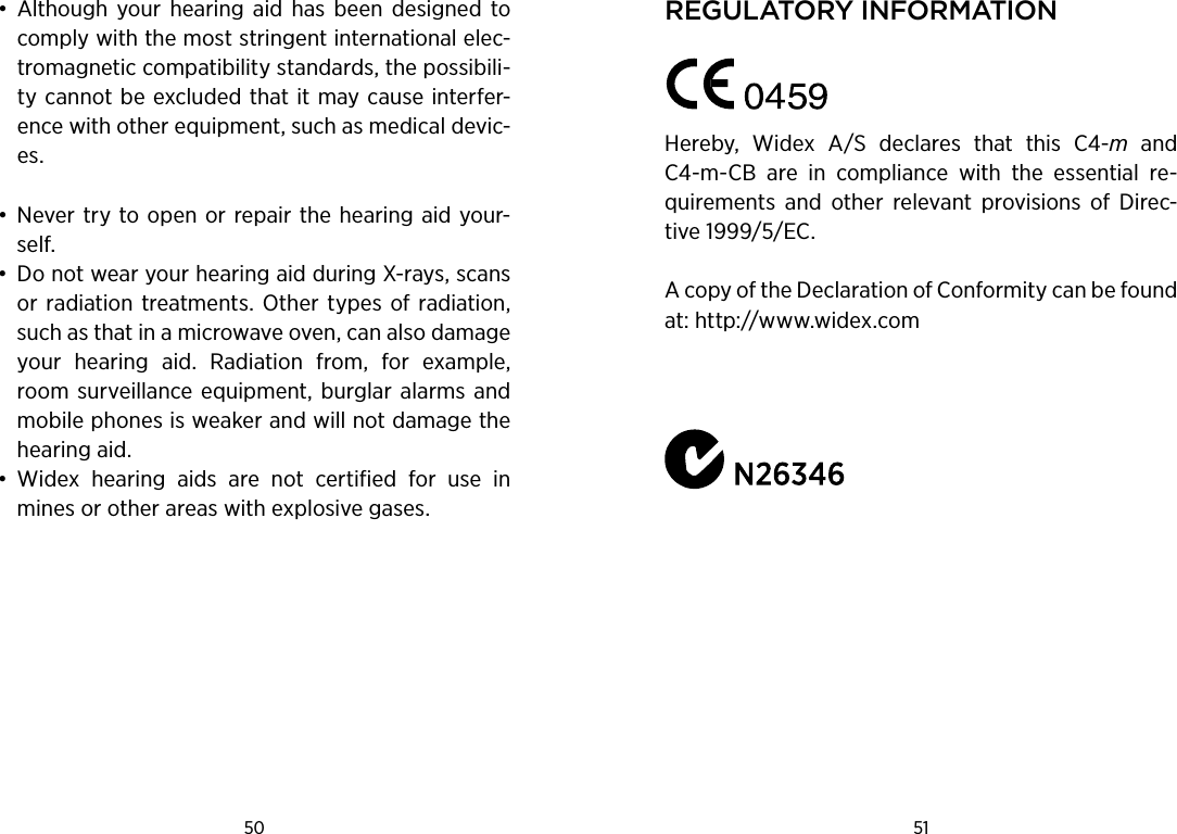 50 51 •  Although  your  hearing  aid  has  been  designed  to comply with the most stringent international elec-tromagnetic compatibility standards, the possibili-ty cannot be excluded that it may cause interfer-ence with other equipment, such as medical devic-es. •  Never try to open or repair the hearing aid your-self. •  Do not wear your hearing aid during X-rays, scans or radiation treatments.  Other types of radiation, such as that in a microwave oven, can also damage your  hearing  aid.  Radiation  from,  for  example, room surveillance  equipment, burglar alarms and mobile phones is weaker and will not damage the hearing aid. •  Widex  hearing  aids  are  not  certified  for  use  in mines or other areas with explosive gases.regulatorY informationHereby,  Widex  A/S  declares  that  this  C4-m  and C4-m-CB  are  in  compliance  with  the  essential  re-quirements  and  other  relevant  provisions  of  Direc-tive 1999/5/EC.A copy of the Declaration of Conformity can be found at: http://www.widex.comWIDEX A/S • Nymoellevej 6, DK-3540 Lynge        Denmark • www.widex.com