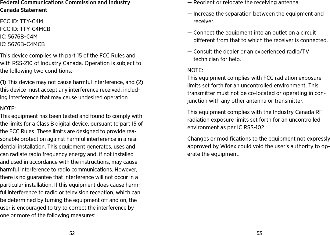 52 53 Federal Communications Commission and Industry  Canada Statement FCC ID: TTY-C4MFCC ID: TTY-C4MCBIC: 5676B-C4MIC: 5676B-C4MCBThis device complies with part 15 of the FCC Rules and with RSS-210 of Industry Canada. Operation is subject to the following two conditions: (1) This device may not cause harmful interference, and (2) this device must accept any interference received, includ-ing interference that may cause undesired operation. NOTE: This equipment has been tested and found to comply with the limits for a Class B digital device, pursuant to part 15 of the FCC Rules. These limits are designed to provide rea-sonable protection against harmful interference in a resi-dential installation. This equipment gene rates, uses and can radiate radio frequency energy and, if not installed and used in accordance with the instructions, may cause harmful interference to radio communications. However, there is no guarantee that interference will not occur in a particular installation. If this equipment does cause harm-ful interference to radio or television reception, which can be determined by turning the equipment off and on, the user is encouraged to try to correct the interference by one or more of the following mea sures:—  Reorient or relocate the receiving antenna.—  Increase the separation between the equipment and receiver.—  Connect the equipment into an outlet on a circuit  different from that to which the receiver is connected.—  Consult the dealer or an experienced radio/TV  technician for help.NOTE: This equipment complies with FCC radiation exposure limits set forth for an uncontrolled environment. This transmitter must not be co-located or operating in con-junction with any other antenna or transmitter. This equipment complies with the Industry Canada RF radiation exposure limits set forth for an uncontrolled environment as per IC RSS-102 Issue 3.Changes or modifications to the equipment not expressly approved by Widex could void the user’s authority to op-erate the equipment.