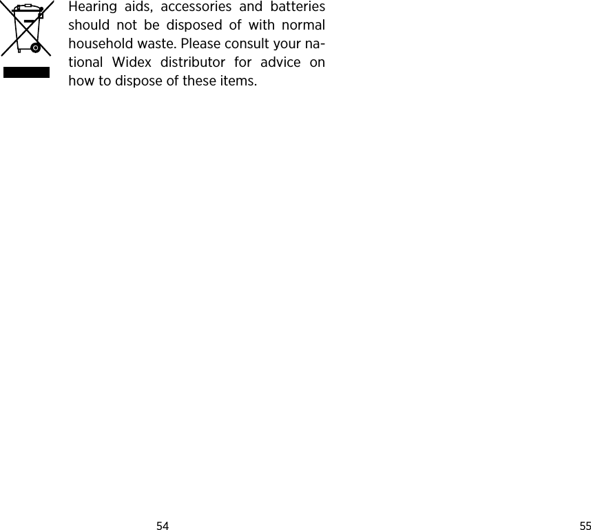 54 55 Hearing  aids,  accessories  and  batteries should  not  be  disposed  of  with  normal household waste. Please consult your na-tional  Widex  distributor  for  advice  on how to dispose of these items.