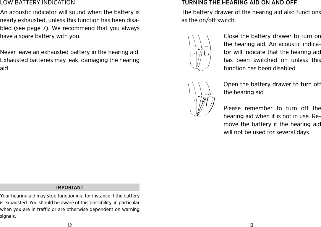 12 13 IMPORTANTYour hearing aid may stop functioning, for instance if the battery is exhausted. You should be aware of this possibility, in particular when you are in traffic or are otherwise dependent on warning signals.LOW BATTERY INDICATIONAn acoustic indicator will sound when the battery is nearly exhausted, unless this function has been disa-bled (see page 7). We recommend that you always have a spare battery with you.Never leave an exhausted battery in the hearing aid.  Exhausted batteries may leak, damaging the hearing aid. TURNING THE HEARING AID ON AND OFFThe battery drawer of the hearing aid also functions as the on/off switch. Close the battery drawer to turn on the hearing aid. An acoustic indica-tor will indicate that the hearing aid has  been  switched  on  unless  this function has been disabled.Open the battery drawer to turn off the hearing aid.Please  remember  to  turn  off  the hearing aid when it is not in use. Re-move the  battery  if  the  hearing  aid will not be used for several days.