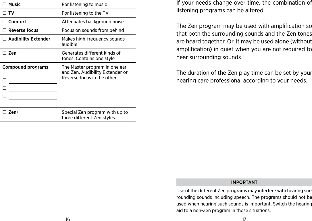 16 17  Music For listening to music TV For listening to the TV Comfort Attenuates background noise Reverse focus Focus on sounds from behind Audibility Extender Makes high-frequency sounds audible Zen Generates different kinds of tones. Contains one styleCompound programs      The Master program in one ear and Zen, Audibility Extender or Reverse focus in the other Zen+ Special Zen program with up to three different Zen styles. If your needs change over time, the combination of listening programs can be altered.The Zen program may be used with amplification so that both the surrounding sounds and the Zen tones are heard together. Or, it may be used alone (without amplification) in quiet when you are not required to hear surrounding sounds. The duration of the Zen play time can be set by your hearing care professional according to your needs. IMPORTANTUse of the different Zen programs may interfere with hearing sur-rounding sounds including speech. The programs should not be used when hearing such sounds is important. Switch the hearing aid to a non-Zen program in those situations.