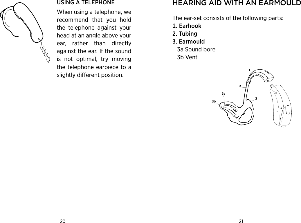 20 21 USING A TELEPHONEWhen using a telephone, we recommend  that  you  hold the  telephone  against  your head at an angle above your ear,  rather  than  directly against the ear. If the sound is  not  optimal,  try  moving the telephone earpiece to a slightly different position.hearing aid with an earmouldThe ear-set consists of the following parts:EarhookTubingEarmould   3a Sound bore   3b Vent2133a3b