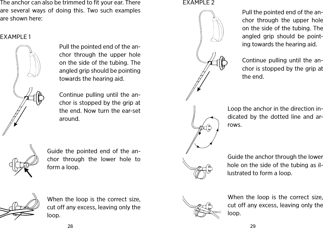 28 29 The anchor can also be trimmed to fit your ear. There are  several  ways  of  doing  this.  Two such  examples are shown here:EXAMPLE 1Pull the pointed end of the an-chor  through  the  upper  hole on the side of the tubing. The angled grip should be pointing towards the hearing aid.Continue  pulling  until  the  an-chor is stopped by the grip at the end. Now turn the ear-set around.  Guide  the  pointed  end  of  the  an-chor  through  the  lower  hole  to form a loop.  When  the  loop is the correct size, cut off any excess, leaving only the loop. EXAMPLE 2Pull the pointed end of the an-chor  through  the  upper  hole on the side of the tubing. The angled  grip  should  be  point-ing towards the hearing aid.Continue  pulling  until the  an-chor is stopped by the grip at the end.  Loop the anchor in the direction in-dicated  by  the  dotted  line  and  ar-rows.  Guide the anchor through the lower hole on the side of the tubing as il-lustrated to form a loop. When  the  loop  is  the  correct  size, cut off any excess, leaving only the loop.