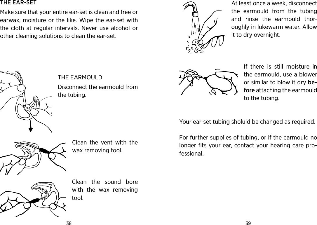 38 39 THE EAR-SETMake sure that your entire ear-set is clean and free or earwax,  moisture or the  like. Wipe the ear-set  with the  cloth  at  regular  intervals.  Never  use  alcohol  or other cleaning solutions to clean the ear-set.  THE EARMOULD Disconnect the earmould from the tubing.Clean  the  vent  with  the wax removing tool.Clean  the  sound  bore with  the  wax  removing tool.At least once a week, disconnect the  earmould  from  the  tubing and  rinse  the  earmould  thor-oughly in lukewarm water. Allow it to dry overnight.If  there  is  still  moisture  in the earmould, use a blower or similar to blow it dry be-fore attaching the earmould to the tubing. Your ear-set tubing sholuld be changed as required.For further supplies of tubing, or if the earmould no longer fits your ear, contact your hearing care pro-fessional. 