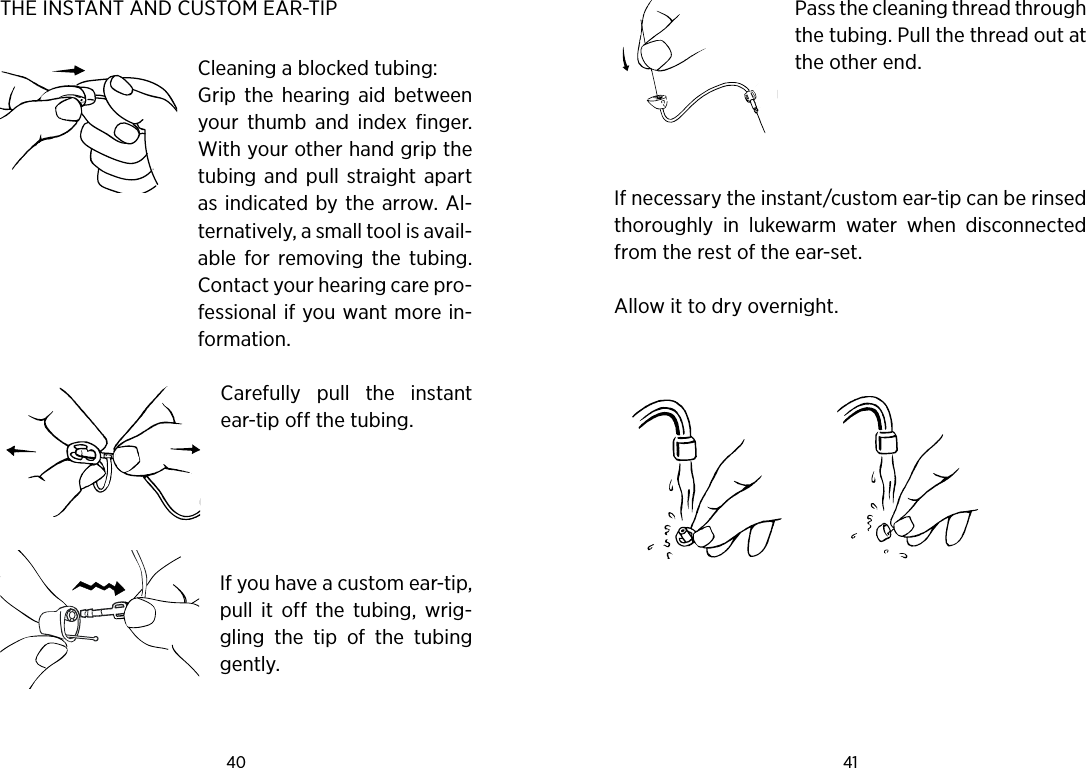 40 41 THE INSTANT AND CUSTOM EAR-TIP Cleaning a blocked tubing:Grip  the  hearing  aid  between your  thumb  and  index  finger. With your other hand grip the tubing  and  pull straight  apart as indicated by the arrow. Al-ternatively, a small tool is avail-able  for  removing  the  tubing. Contact your hearing care pro-fessional if you want more in-formation. Carefully  pull  the  instant ear-tip off the tubing.  If you have a custom ear-tip, pull  it  off  the  tubing,  wrig-gling  the  tip  of  the  tubing gently.Pass the cleaning thread through the tubing. Pull the thread out at the other end.   If necessary the instant/custom ear-tip can be rinsed thoroughly  in  lukewarm  water  when  disconnected from the rest of the ear-set.Allow it to dry overnight.