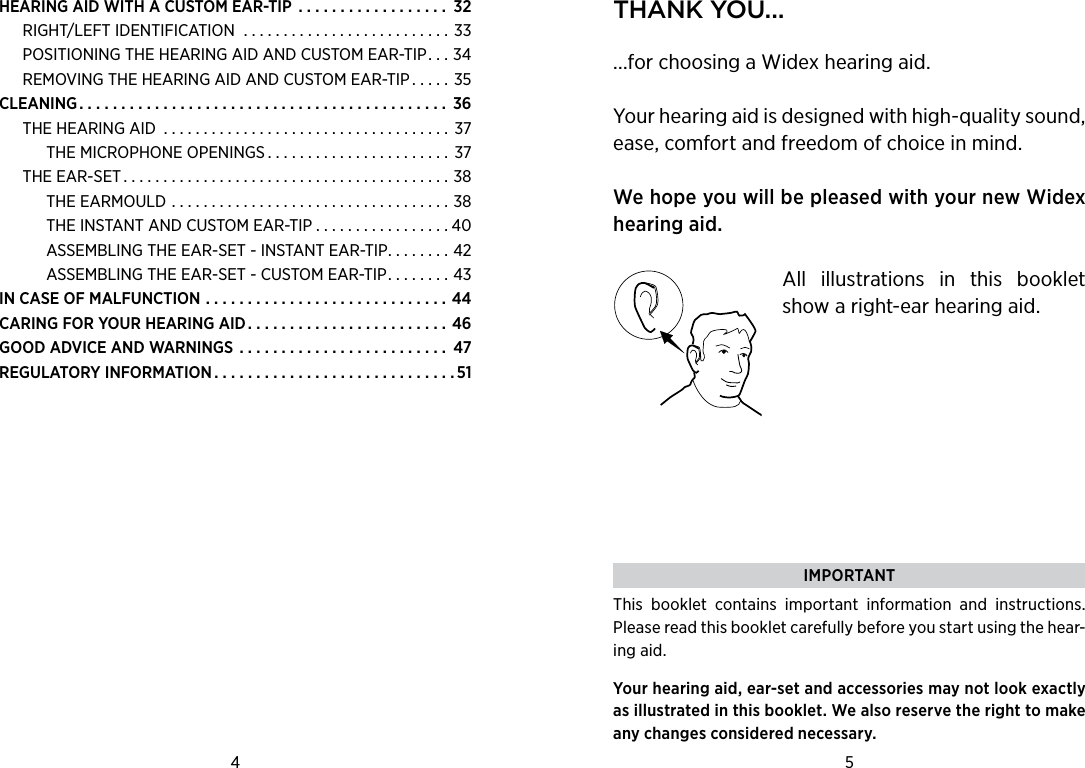 HEARING AID WITH A CUSTOM EAR-TIP  . . . . . . . . . . . . . . . . . . 32RIGHT/LEFT IDENTIFICATION  . . . . . . . . . . . . . . . . . . . . . . . . . . 33POSITIONING THE HEARING AID AND CUSTOM EAR-TIP. . . 34REMOVING THE HEARING AID AND CUSTOM EAR-TIP . . . . . 35CLEANING............................................ 36THE HEARING AID .................................... 37THE MICROPHONE OPENINGS . . . . . . . . . . . . . . . . . . . . . . . 37THE EAR-SET.........................................38THE EARMOULD ...................................38THE INSTANT AND CUSTOM EAR-TIP . . . . . . . . . . . . . . . . . 40ASSEMBLING THE EAR-SET - INSTANT EAR-TIP. . . . . . . . 42ASSEMBLING THE EAR-SET - CUSTOM EAR-TIP. . . . . . . . 43IN CASE OF MALFUNCTION .............................44CARING FOR YOUR HEARING AID . . . . . . . . . . . . . . . . . . . . . . . . 46GOOD ADVICE AND WARNINGS . . . . . . . . . . . . . . . . . . . . . . . . . 47REGULATORY INFORMATION.............................514 5 thank You......for choosing a Widex hearing aid.Your hearing aid is designed with high-quality sound, ease, comfort and freedom of choice in mind.  We hope you will be pleased with your new Widex hearing aid.All  illustrations  in  this  booklet show a right-ear hearing aid.  IMPORTANTThis  booklet  contains  important  information  and  instructions. Please read this booklet carefully before you start using the hear-ing aid.Your hearing aid, ear-set and accessories may not look exactly as illustrated in this booklet. We also reserve the right to make any changes considered necessary.