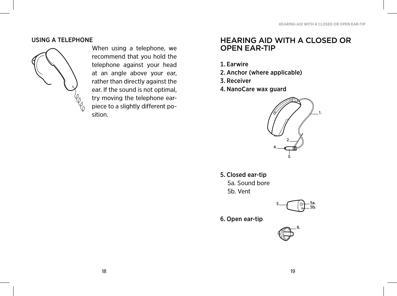 18 19HEARING AID WITH A CLOSED OR OPEN EAR-TIPUSING A TELEPHONEWhen  using  a  telephone,  we recommend that you hold the telephone  against  your  head at  an  angle  above  your  ear, rather than directly against the ear. If the sound is not optimal, try moving the telephone ear-piece to a slightly different po-sition.hearing aid with a Closed or open ear-tip Earwire Anchor(whereapplicable) Receiver NanoCarewaxguard Closedear-tip  5a. Sound bore  5b. Vent Openear-tip2.3.1.4.6.5. 5a.5b.