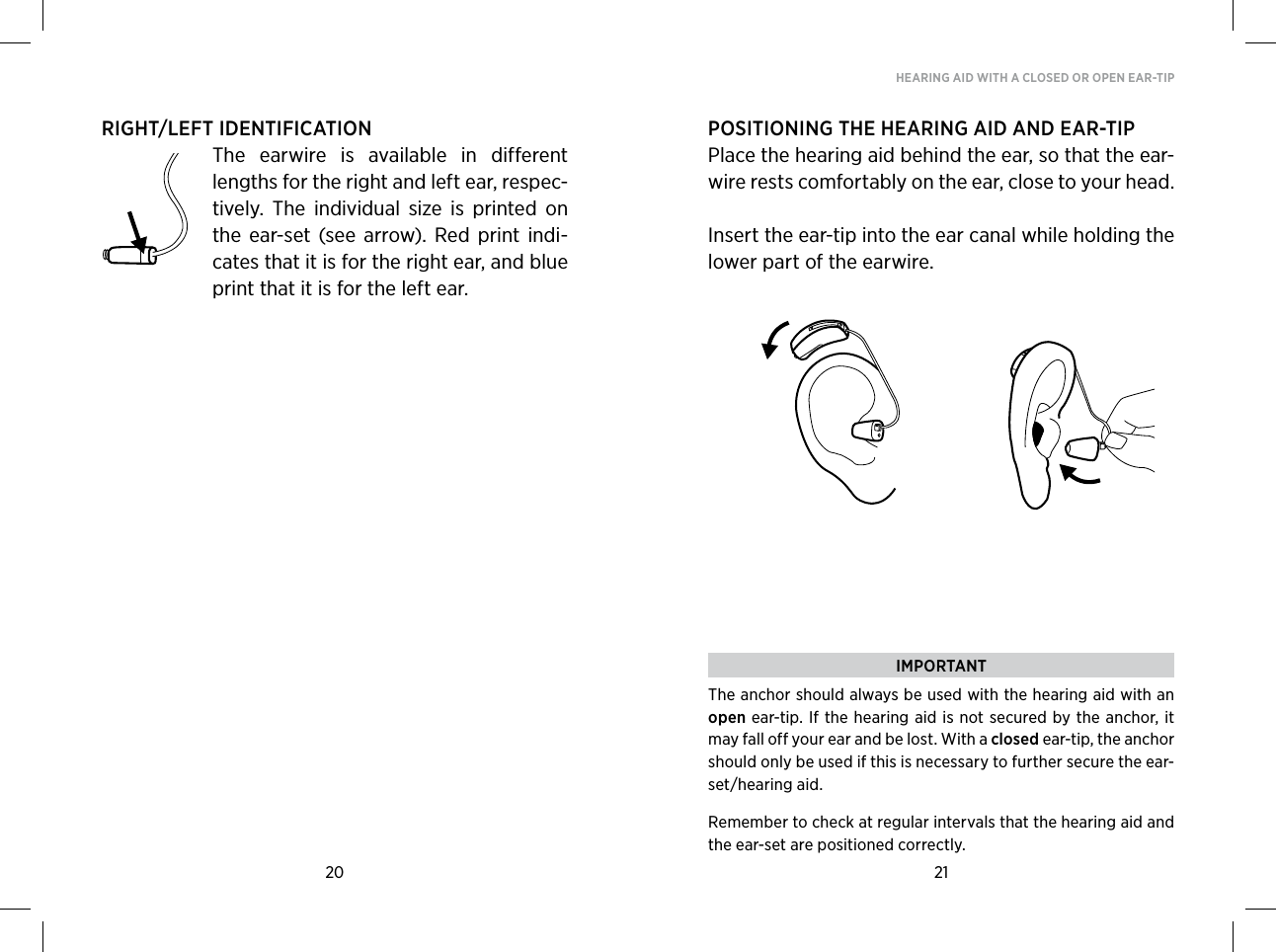 20 21HEARING AID WITH A CLOSED OR OPEN EAR-TIPRIGHT/LEFT IDENTIFICATIONThe  earwire  is  available  in  different lengths for the right and left ear, respec-tively.  The  individual  size  is  printed  on the  ear-set  (see  arrow).  Red  print  indi-cates that it is for the right ear, and blue print that it is for the left ear.POSITIONING THE HEARING AID AND EAR-TIPPlace the hearing aid behind the ear, so that the ear-wire rests comfortably on the ear, close to your head. Insert the ear-tip into the ear canal while holding the lower part of the earwire.IMPORTANTThe anchor should always be used with the hearing aid with an open ear-tip. If the hearing aid is not secured by the  anchor,  it may fall off your ear and be lost. With a closed ear-tip, the anchor should only be used if this is necessary to further secure the ear-set/hearing aid. Remember to check at regular intervals that the hearing aid and the ear-set are positioned correctly.