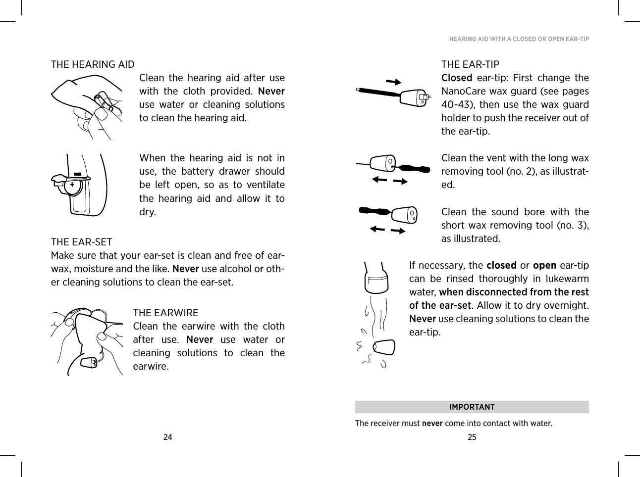 24 25HEARING AID WITH A CLOSED OR OPEN EAR-TIPTHE HEARING AIDClean  the  hearing  aid  after  use with  the  cloth  provided.  Never use  water  or  cleaning  solutions to clean the hearing aid. When  the  hearing  aid  is  not  in use,  the  battery  drawer  should be  left  open,  so  as  to  ventilate the  hearing  aid  and  allow  it  to dry.THE EAR-SETMake sure that your ear-set is clean and free of ear-wax, moisture and the like. Never use alcohol or oth-er cleaning solutions to clean the ear-set.THE EARWIREClean  the  earwire  with  the  cloth after  use.  Never  use  water  or cleaning  solutions  to  clean  the earwire.THE EAR-TIPClosed  ear-tip:  First  change  the NanoCare wax guard (see pages 40-43), then use  the  wax guard holder to push the receiver out of the ear-tip. Clean the vent with the long wax removing tool (no. 2), as illustrat-ed.Clean  the  sound  bore  with  the short wax removing tool (no. 3), as illustrated.If necessary, the closed or open ear-tip can  be  rinsed  thoroughly  in  lukewarm water, when disconnected from the rest of the ear-set.  Allow it to dry overnight. Never use cleaning solutions to clean the ear-tip.IMPORTANTThe receiver must never come into contact with water.