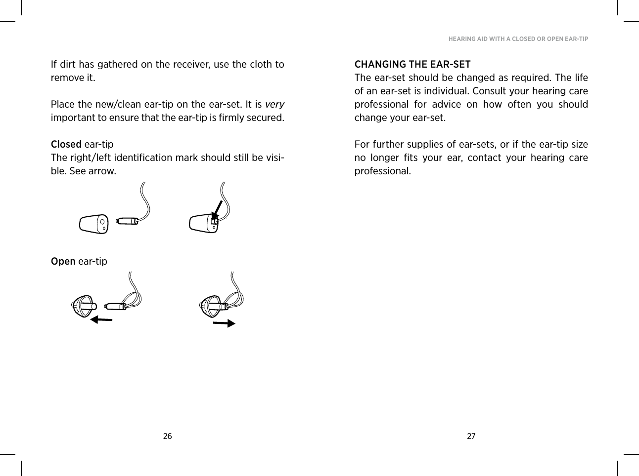 26 27HEARING AID WITH A CLOSED OR OPEN EAR-TIPIf dirt has gathered on the receiver, use the cloth to remove it.Place the new/clean ear-tip on the ear-set. It is very important to ensure that the ear-tip is firmly secured.Closed ear-tipThe right/left identification mark should still be visi-ble. See arrow.Open ear-tipCHANGING THE EAR-SETThe ear-set should be changed as required. The life of an ear-set is individual. Consult your hearing care professional  for  advice  on  how  often  you  should change your ear-set.For further supplies of ear-sets, or if the ear-tip size no  longer  fits  your  ear,  contact  your  hearing  care professional. 