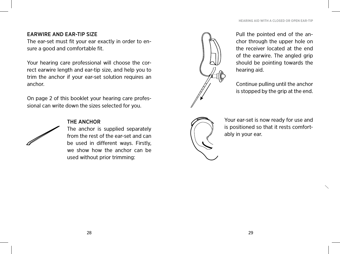 28 29HEARING AID WITH A CLOSED OR OPEN EAR-TIPEARWIRE AND EAR-TIP SIZEThe ear-set must fit your ear exactly in order to en-sure a good and comfortable fit. Your hearing  care  professional  will choose the  cor-rect earwire length and ear-tip size, and help you to trim the  anchor  if your  ear-set solution  requires an anchor. On page 2 of this booklet your hearing care profes-sional can write down the sizes selected for you. THE ANCHORThe  anchor  is  supplied  separately from the rest of the ear-set and can be  used  in  different  ways.  Firstly, we  show  how  the  anchor  can  be used without prior trimming:Pull  the pointed  end  of  the  an-chor through the upper hole on the  receiver  located  at  the  end of  the  earwire.  The  angled  grip should  be  pointing  towards  the hearing aid.Continue pulling until the anchor is stopped by the grip at the end.Your ear-set is now ready for use and is positioned so that it rests comfort-ably in your ear.