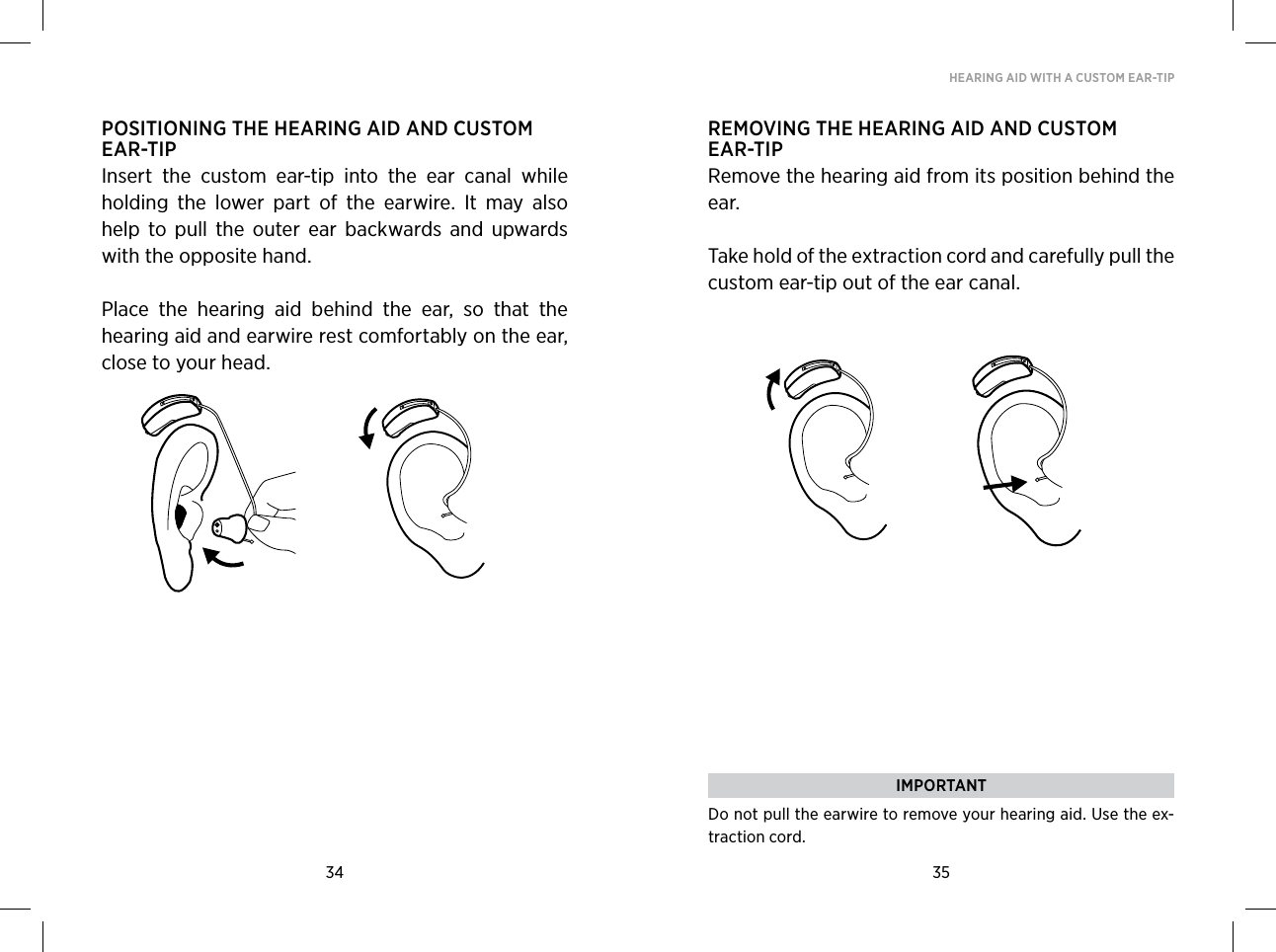 34 35HEARING AID WITH A CUSTOM EAR-TIPPOSITIONING THE HEARING AID AND CUSTOM EAR-TIPInsert  the  custom  ear-tip  into  the  ear  canal  while holding  the  lower  part  of  the  earwire.  It  may  also help  to  pull  the  outer  ear  backwards  and  upwards with the opposite hand.Place  the  hearing  aid  behind  the  ear,  so  that  the hearing aid and earwire rest comfortably on the ear, close to your head. REMOVING THE HEARING AID AND CUSTOM EAR-TIPRemove the hearing aid from its position behind the ear. Take hold of the extraction cord and carefully pull the custom ear-tip out of the ear canal.  IMPORTANTDo not pull the earwire to remove your hearing aid. Use the ex-traction cord.