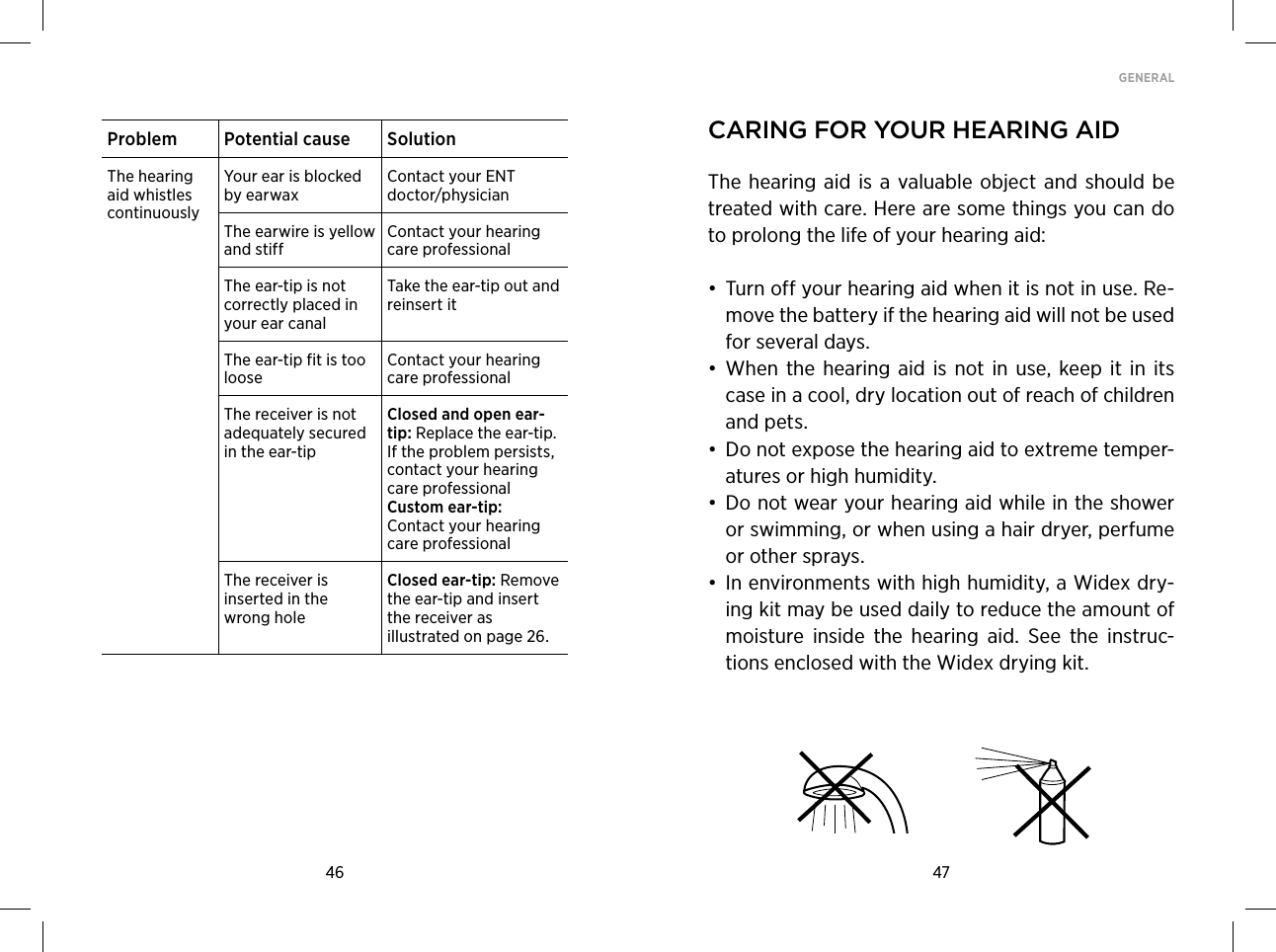 46 47GENERAL Problem Potential cause SolutionThe hearing aid whistles continuouslyYour ear is blocked by earwaxContact your ENT doctor/physicianThe earwire is yellow and stiffContact your hearing care professionalThe ear-tip is not correctly placed in your ear canalTake the ear-tip out and reinsert itThe ear-tip fit is too looseContact your hearing care professionalThe receiver is not adequately secured in the ear-tipClosed and open ear-tip: Replace the ear-tip. If the problem persists, contact your hearing care professional Custom ear-tip: Contact your hearing care professionalThe receiver is inserted in the wrong holeClosed ear-tip: Remove the ear-tip and insert the receiver as illustrated on page 26. Caring for Your hearing aidThe  hearing aid  is a  valuable object  and  should be treated with care. Here are some things you can do to prolong the life of your hearing aid:• Turn off your hearing aid when it is not in use. Re-move the battery if the hearing aid will not be used for several days.• When  the hearing  aid  is  not  in  use, keep it  in  its case in a cool, dry location out of reach of children and pets.• Do not expose the hearing aid to extreme temper-atures or high humidity.• Do not wear your hearing aid while in the shower or swimming, or when using a hair dryer, perfume or other sprays.• In environments with high humidity, a Widex dry-ing kit may be used daily to reduce the amount of moisture  inside  the  hearing  aid.  See  the  instruc-tions enclosed with the Widex drying kit. 