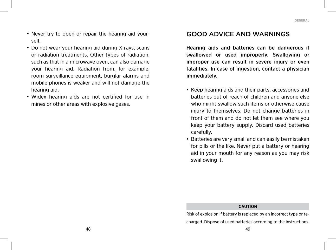 48 49GENERAL • Never try to open or repair the hearing aid your-self. • Do not wear your hearing aid during X-rays, scans or radiation treatments.  Other types of  radiation, such as that in a microwave oven, can also damage your  hearing  aid.  Radiation  from,  for  example, room surveillance  equipment,  burglar  alarms and mobile phones is weaker and will not damage the hearing aid. • Widex  hearing  aids  are  not  certified  for  use  in mines or other areas with explosive gases.good adviCe and warningsHearing  aids  and  batteries  can  be  dangerous  if swal lowed  or  used  improperly.  Swallowing  or  improper  use  can  result  in  severe  injury  or  even  fatalities. In case of ingestion, contact a physician immediately.• Keep hearing aids and their parts, accessories and batteries out of reach of children and anyone else who might swallow such items or otherwise cause injury  to  themselves.  Do  not  change  batteries  in front of them and do not let them see where you keep  your  battery  supply.  Discard  used  batteries carefully.• Batteries are very small and can easily be mistaken for pills or the like. Never put a battery or hearing aid in your mouth for any reason as you may risk swallowing it.CAUTIONRisk of explosion if battery is replaced by an incorrect type or re-charged. Dispose of used batteries according to the instructions.