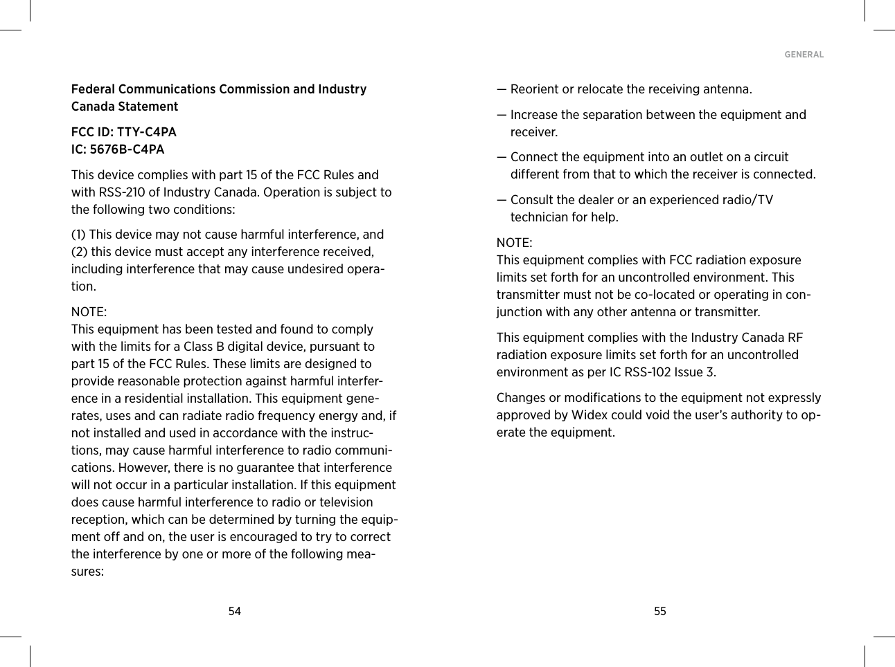 54 55GENERAL Federal Communications Commission and Industry  Canada Statement FCC ID: TTY-C4PA IC: 5676B-C4PAThis device complies with part 15 of the FCC Rules and with RSS-210 of Industry Canada. Operation is subject to the following two conditions: (1) This device may not cause harmful interference, and (2) this device must accept any interference received, including interference that may cause undesired opera-tion. NOTE: This equipment has been tested and found to comply with the limits for a Class B digital device, pursuant to part 15 of the FCC Rules. These limits are designed to provide reasonable protection against harmful interfer-ence in a residential installation. This equipment gene-rates, uses and can radiate radio frequency energy and, if not installed and used in accordance with the instruc-tions, may cause harmful interference to radio communi-cations. However, there is no guarantee that interference will not occur in a particular installation. If this equipment does cause harmful interference to radio or television reception, which can be determined by turning the equip-ment off and on, the user is encouraged to try to correct the interference by one or more of the following mea-sures:—  Reorient or relocate the receiving antenna.—  Increase the separation between the equipment and receiver.—  Connect the equipment into an outlet on a circuit  different from that to which the receiver is connected.—  Consult the dealer or an experienced radio/TV  technician for help.NOTE: This equipment complies with FCC radiation exposure limits set forth for an uncontrolled environment. This transmitter must not be co-located or operating in con-junction with any other antenna or transmitter. This equipment complies with the Industry Canada RF radiation exposure limits set forth for an uncontrolled environment as per IC RSS-102 Issue 3.Changes or modifications to the equipment not expressly approved by Widex could void the user’s authority to op-erate the equipment.