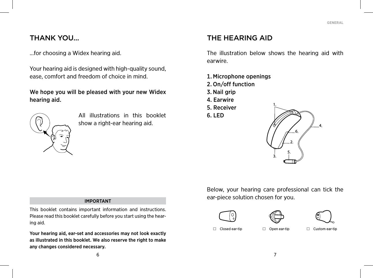 6 7GENERAL thank You......for choosing a Widex hearing aid.Your hearing aid is designed with high-quality sound, ease, comfort and freedom of choice in mind.  We hope you will be pleased with your new Widex hearing aid.All  illustrations  in  this  booklet show a right-ear hearing aid.  the hearing aidThe  illustration  below  shows  the  hearing  aid  with earwire. Microphoneopenings Onofffunction NailgripEarwireReceiverLEDIMPORTANTThis  booklet  contains  important  information  and  instructions. Please read this booklet carefully before you start using the hear-ing aid.Your hearing aid, ear-set and accessories may not look exactly as illustrated in this booklet. We also reserve the right to make any changes considered necessary.1.2.3.5.4.6.Below,  your  hearing  care  professional  can  tick  the ear-piece solution chosen for you. Closed ear-tip  Open ear-tip  Custom ear-tip