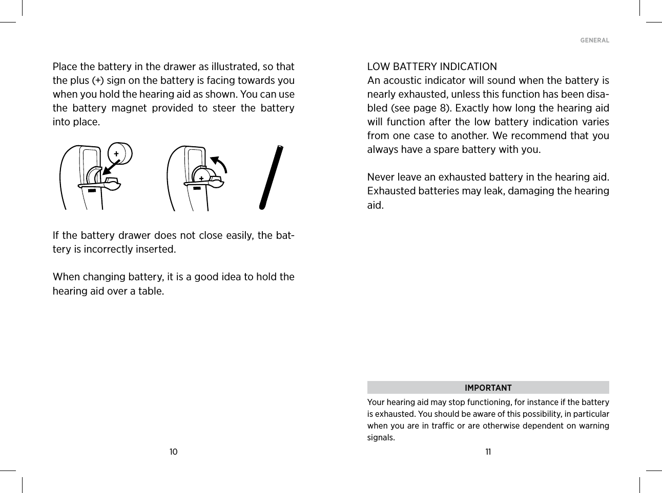10 11GENERAL Place the battery in the drawer as illustrated, so that the plus (+) sign on the battery is facing towards you when you hold the hearing aid as shown. You can use the  battery  magnet  provided  to  steer  the  battery into place. If the battery drawer does not close easily, the bat-tery is incorrectly inserted.When changing battery, it is a good idea to hold the hearing aid over a table.LOW BATTERY INDICATIONAn acoustic indicator will sound when the battery is nearly exhausted, unless this function has been disa-bled (see page 8). Exactly how long the hearing aid will function  after  the  low battery  indication varies from one case to another. We recommend that you always have a spare battery with you.Never leave an exhausted battery in the hearing aid.  Exhausted batteries may leak, damaging the hearing aid. IMPORTANTYour hearing aid may stop functioning, for instance if the battery is exhausted. You should be aware of this possibility, in particular when you are in traffic or are otherwise dependent on warning signals.