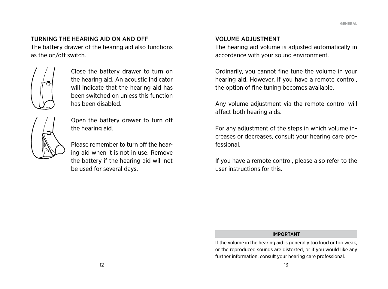 12 13GENERAL TURNING THE HEARING AID ON AND OFFThe battery drawer of the hearing aid also functions as the on/off switch. Close  the  battery  drawer  to  turn  on the hearing aid. An acoustic indicator will indicate that the  hearing aid has been switched on unless this function has been disabled.Open  the  battery  drawer  to  turn  off the hearing aid.Please remember to turn off the hear-ing aid when it is not in use. Remove the battery if the hearing aid will not be used for several days.VOLUME ADJUSTMENTThe hearing aid volume is adjusted automatically in accordance with your sound environment. Ordinarily, you cannot fine tune the volume in your hearing aid. However, if you have a remote control, the option of fine tuning becomes available. Any volume  adjustment  via  the  remote control  will affect both hearing aids. For any adjustment of the steps in which volume in-creases or decreases, consult your hearing care pro-fessional.If you have a remote control, please also refer to the user instructions for this.IMPORTANTIf the volume in the hearing aid is generally too loud or too weak, or the reproduced sounds are distorted, or if you would like any further information, consult your hearing care professional.