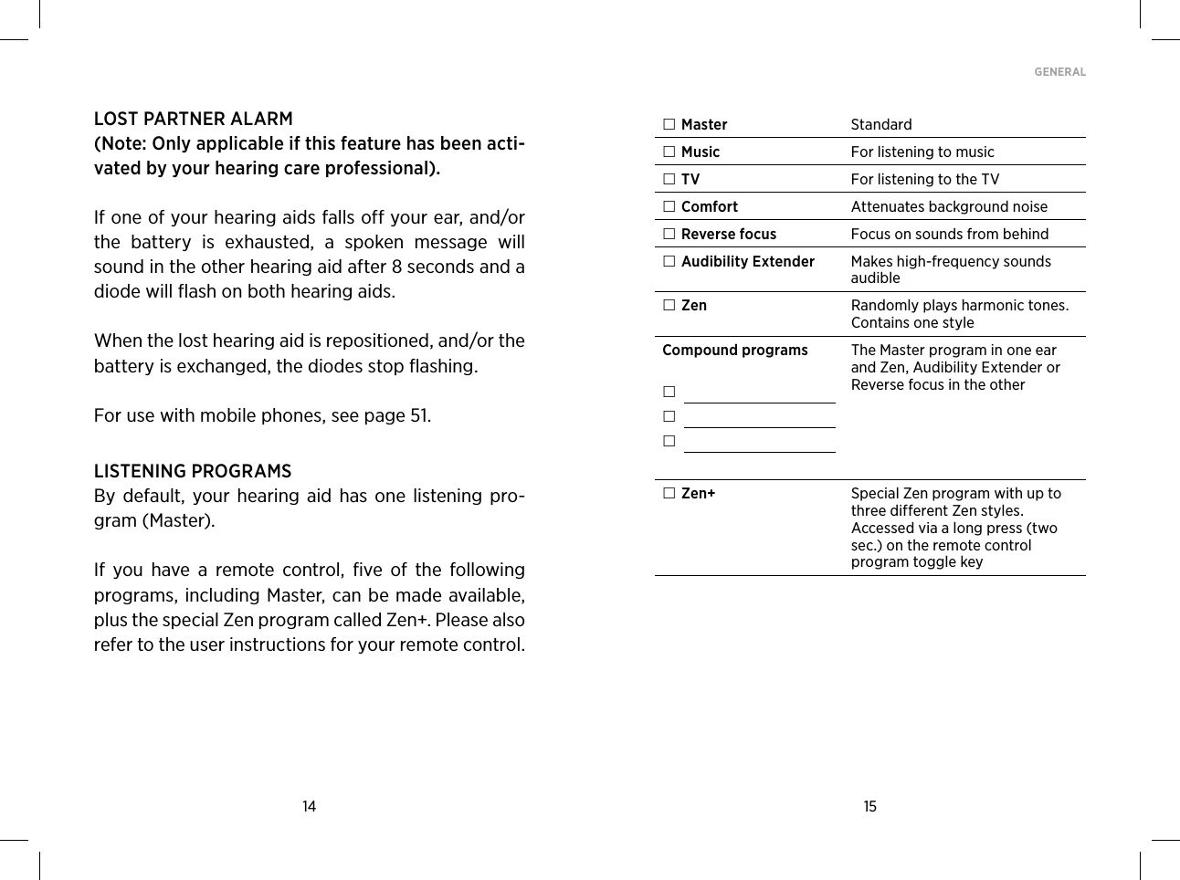 14 15GENERAL LOST PARTNER ALARM(Note: Only applicable if this feature has been acti-vated by your hearing care professional).If one of your hearing aids falls off your ear, and/or the  battery  is  exhausted,  a  spoken  message  will sound in the other hearing aid after 8 seconds and a diode will flash on both hearing aids.When the lost hearing aid is repositioned, and/or the battery is exchanged, the diodes stop flashing. For use with mobile phones, see page 51.LISTENING PROGRAMSBy  default,  your  hearing  aid  has one  listening  pro-gram (Master). If  you  have  a  remote  control,  five  of  the  following programs, including Master, can be made available, plus the special Zen program called Zen+. Please also refer to the user instructions for your remote control.  Master Standard Music For listening to music TV For listening to the TV Comfort Attenuates background noise Reverse focus Focus on sounds from behind Audibility Extender Makes high-frequency sounds audible Zen Randomly plays harmonic tones. Contains one styleCompound programs      The Master program in one ear and Zen, Audibility Extender or Reverse focus in the other Zen+ Special Zen program with up to three different Zen styles. Accessed via a long press (two sec.) on the remote control program toggle key