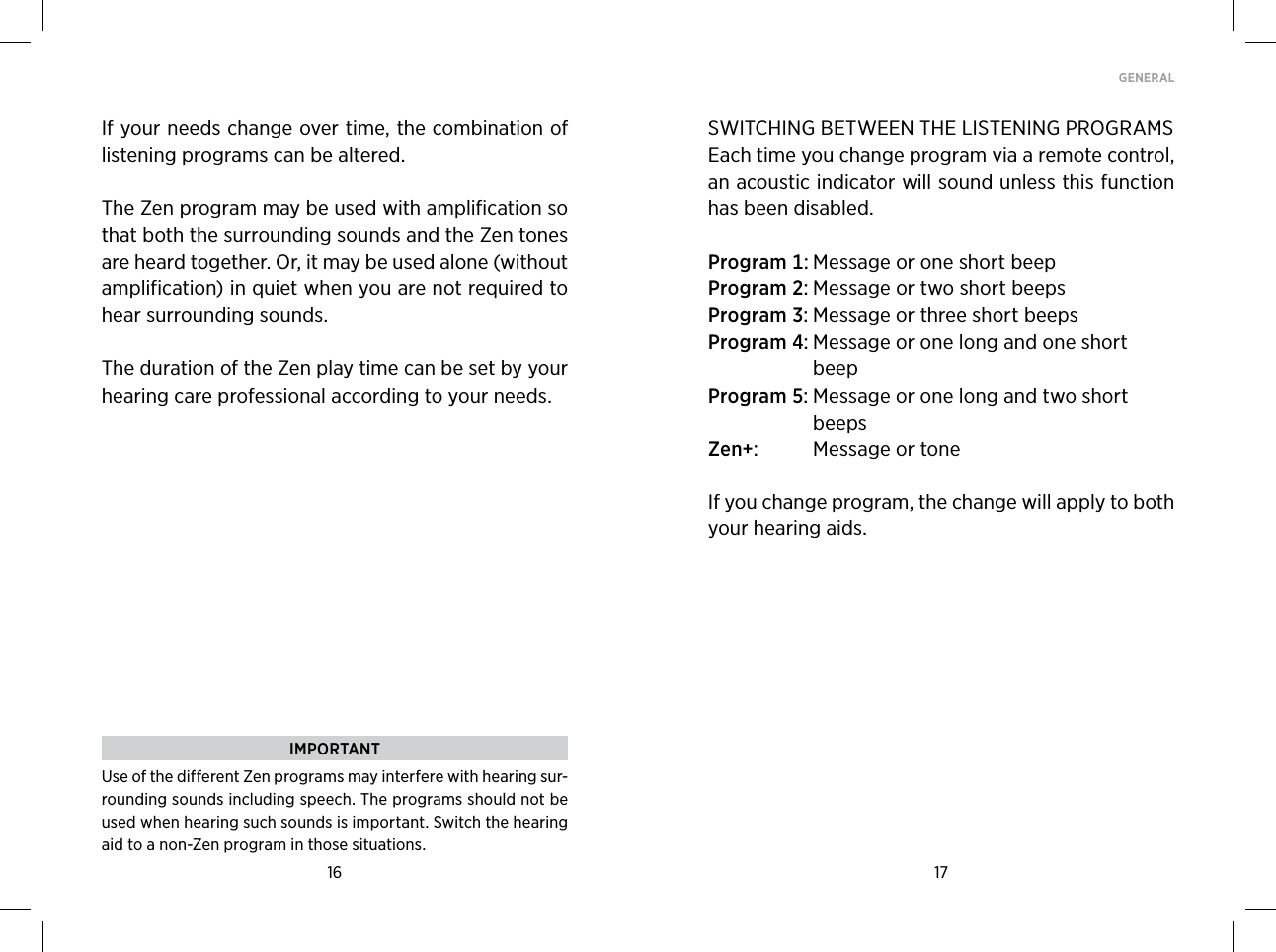 16 17GENERAL If your needs change over time, the combination of listening programs can be altered.The Zen program may be used with amplification so that both the surrounding sounds and the Zen tones are heard together. Or, it may be used alone (without amplification) in quiet when you are not required to hear surrounding sounds. The duration of the Zen play time can be set by your hearing care professional according to your needs. IMPORTANTUse of the different Zen programs may interfere with hearing sur-rounding sounds including speech. The programs should not be used when hearing such sounds is important. Switch the hearing aid to a non-Zen program in those situations.SWITCHING BETWEEN THE LISTENING PROGRAMSEach time you change program via a remote control, an acoustic indicator will sound unless this function has been disabled. Program MessageoroneshortbeepProgram MessageortwoshortbeepsProgram MessageorthreeshortbeepsProgram  MessageoronelongandoneshortbeepProgram  MessageoronelongandtwoshortbeepsZen  MessageortoneIf you change program, the change will apply to both  your hearing aids.