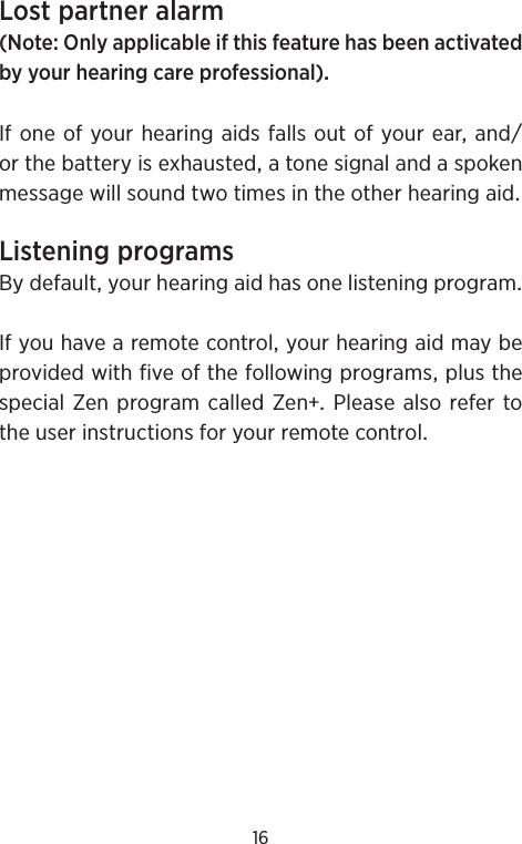 16Lostpartneralarm(NoteOnlyapplicableifthisfeaturehasbeenactivatedbyyourhearingcareprofessional)IfoneofyourhearingaidsfallsoutofyourearandorthebatteryisexhaustedatonesignalandaspokenmessagewillsoundtwotimesintheotherhearingaidListeningprogramsBydefaultyourhearingaidhasonelisteningprogramIfyouhavearemotecontrolyourhearingaidmaybeprovidedwithfiveofthefollowingprogramsplusthespecialZen programcalledZenPlease also refertotheuserinstructionsforyourremotecontrol