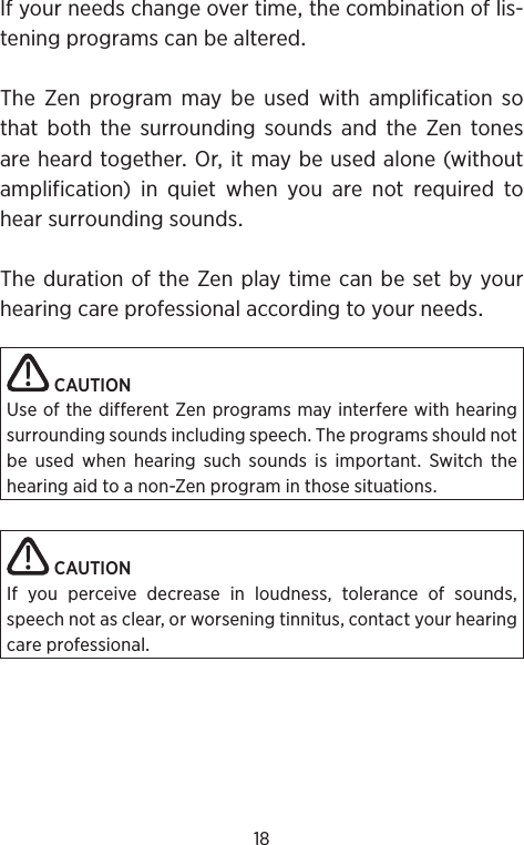 18Ifyourneedschangeovertimethecombinationoflis-teningprogramscanbealteredThe Zen program may be used with amplification sothatboththesurroundingsoundsandtheZentonesareheardtogetherOritmaybeusedalone(withoutamplification)inquietwhenyouarenotrequiredtohearsurroundingsoundsThedurationoftheZenplaytimecanbesetbyyourhearingcareprofessionalaccordingtoyourneedsCAUTIONUse of the different Zen programs may interfere with hearing surrounding sounds including speech. The programs should not be used when hearing such sounds is important. Switch the hearing aid to a non-Zen program in those situations.CAUTIONIf you perceive decrease in loudness, tolerance of sounds, speech not as clear, or worsening tinnitus, contact your hearing care professional.