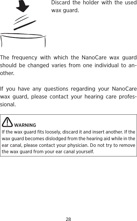 28Discard the holder with the usedwaxguardThe frequency with which the NanoCare wax guardshould be changed varies from one individual to an-otherIfyouhaveanyquestionsregardingyourNanoCarewax guard please contact your hearing care profes-sionalWARNINGIf the wax guard fits loosely, discard it and insert another. If the wax guard becomes dislodged from the hearing aid while in the ear canal, please contact your physician. Do not try to remove the wax guard from your ear canal yourself.