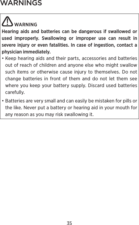 35WARNINGS WARNINGHearing aids and batteries can be dangerous if swal lowed or used improperly. Swallowing or  improper use can result in  severe injury or even  fatalities. In case of ingestion, contact a physician immediately.•Keephearingaidsandtheirpartsaccessoriesandbatteriesoutofreachofchildrenandanyoneelsewhomightswallowsuchitems orotherwisecause injurytothemselvesDo notchangebatteriesinfrontofthemanddonotletthemseewhereyoukeepyourbatterysupplyDiscardusedbatteriescarefully•BatteriesareverysmallandcaneasilybemistakenforpillsorthelikeNeverputabatteryorhearingaidinyourmouthforanyreasonasyoumayriskswallowingit