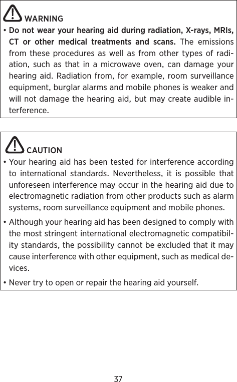 37WARNING•DonotwearyourhearingaidduringradiationX-raysMRIsCT or other medical treatments and scansTheemissionsfrom these procedures as well as from other types of radi-ationsuchasthatinamicrowaveovencandamageyourhearingaid Radiationfrom forexampleroomsurveillanceequipmentburglaralarmsandmobilephonesisweakerandwillnotdamagethehearingaidbutmaycreateaudiblein-terference CAUTION•YourhearingaidhasbeentestedforinterferenceaccordingtointernationalstandardsNeverthelessitispossiblethatunforeseeninterferencemayoccurinthehearingaidduetoelectromagneticradiationfromotherproductssuchasalarmsystemsroomsurveillanceequipmentandmobilephones•Althoughyourhearingaidhasbeendesignedtocomplywiththemoststringentinternationalelectromagneticcompatibil-itystandardsthepossibilitycannotbeexcludedthatitmaycauseinterferencewithotherequipmentsuchasmedicalde-vices•Nevertrytoopenorrepairthehearingaidyourself