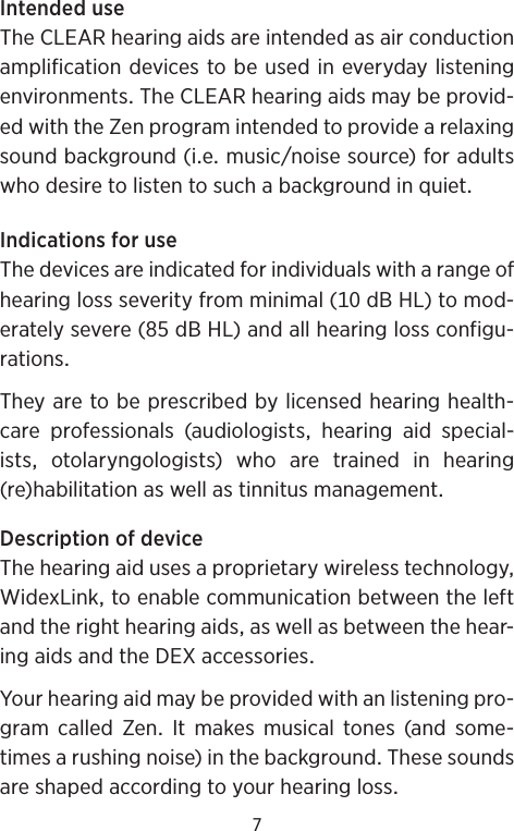 7IntendeduseTheCLEARhearingaidsareintendedasairconductionamplificationdevicestobeusedineverydaylisteningenvironmentsTheCLEARhearingaidsmaybeprovid-edwiththeZenprogramintendedtoprovidearelaxingsoundbackground(iemusicnoisesource)foradultswhodesiretolistentosuchabackgroundinquietIndicationsforuseThedevicesareindicatedforindividualswitharangeofhearinglossseverityfromminimal(dBHL)tomod-eratelysevere(dBHL)andallhearinglossconfigu-rationsTheyaretobeprescribedbylicensedhearinghealth-care professionals (audiologists hearing aid special-istsotolaryngologists)whoaretrainedinhearing(re)habilitationaswellastinnitusmanagementDescriptionofdeviceThehearingaidusesaproprietarywirelesstechnologyWidexLinktoenablecommunicationbetweentheleftandtherighthearingaidsaswellasbetweenthehear-ingaidsandtheDEXaccessoriesYourhearingaidmaybeprovidedwithanlisteningpro-gram called Zen It makes musical tones (and some-timesarushingnoise)inthebackgroundThesesoundsareshapedaccordingtoyourhearingloss