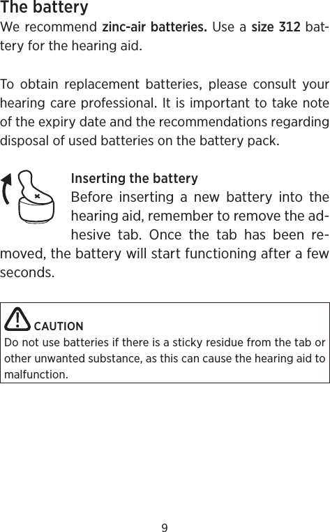 9ThebatteryWe recommend zinc-airbatteriesUseasizebat-teryforthehearingaidTo obtain replacement batteries please consult yourhearingcareprofessionalItisimportanttotakenoteoftheexpirydateandtherecommendationsregardingdisposalofusedbatteriesonthebatterypackInsertingthebatteryBefore inserting a new battery into the hearing aid, remember to remove the ad-hesive tab. Once the tab has been re-moved, the battery will start functioning after a few seconds. CAUTIONDo not use batteries if there is a sticky residue from the tab or other unwanted substance, as this can cause the hearing aid to malfunction.